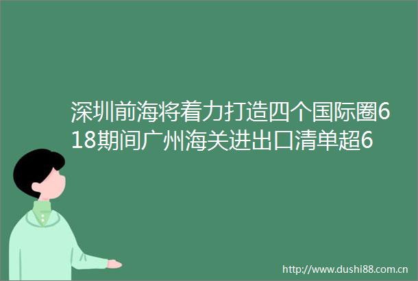深圳前海将着力打造四个国际圈618期间广州海关进出口清单超6900万票