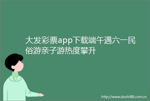 大发彩票app下载端午遇六一民俗游亲子游热度攀升