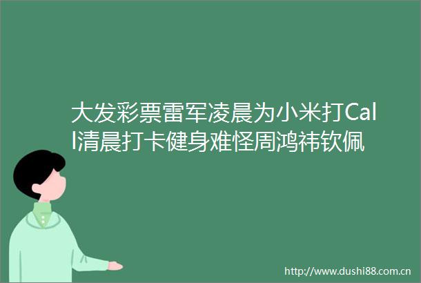 大发彩票雷军凌晨为小米打Call清晨打卡健身难怪周鸿祎钦佩