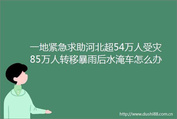 一地紧急求助河北超54万人受灾85万人转移暴雨后水淹车怎么办