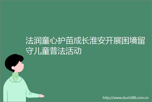 法润童心护苗成长淮安开展困境留守儿童普法活动