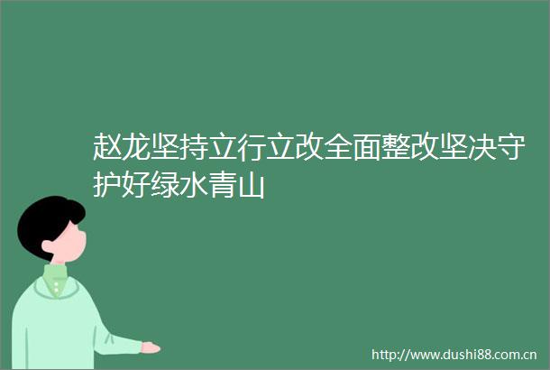 赵龙坚持立行立改全面整改坚决守护好绿水青山