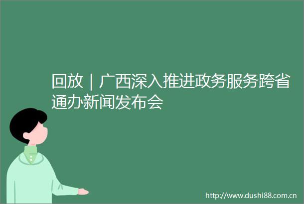 回放｜广西深入推进政务服务跨省通办新闻发布会