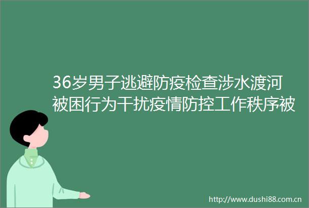 36岁男子逃避防疫检查涉水渡河被困行为干扰疫情防控工作秩序被警告