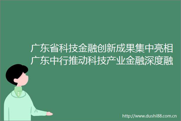 广东省科技金融创新成果集中亮相广东中行推动科技产业金融深度融合