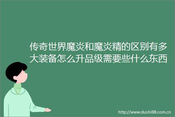 传奇世界魔炎和魔炎精的区别有多大装备怎么升品级需要些什么东西