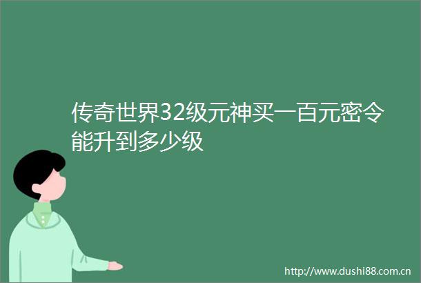 传奇世界32级元神买一百元密令能升到多少级