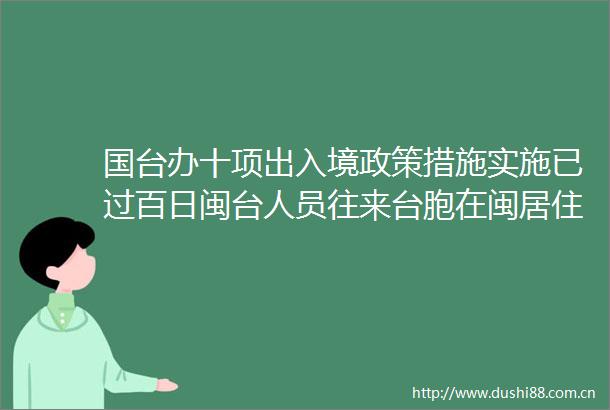 国台办十项出入境政策措施实施已过百日闽台人员往来台胞在闽居住生活等方面取得积极成果