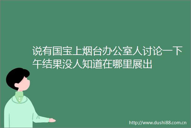 说有国宝上烟台办公室人讨论一下午结果没人知道在哪里展出