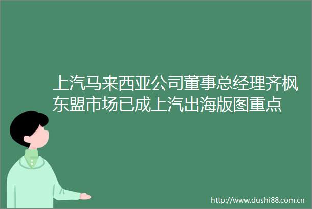 上汽马来西亚公司董事总经理齐枫东盟市场已成上汽出海版图重点
