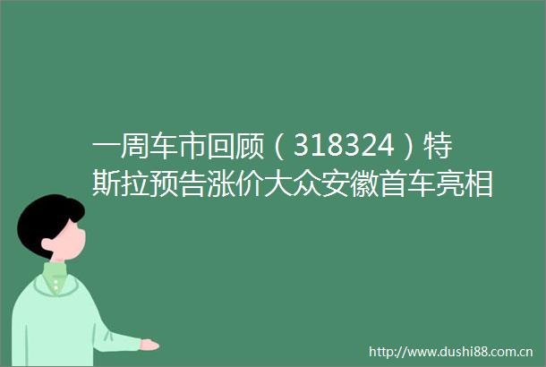 一周车市回顾（318324）特斯拉预告涨价大众安徽首车亮相
