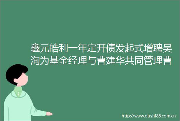 鑫元皓利一年定开债发起式增聘吴洵为基金经理与曹建华共同管理曹建华任期回报922