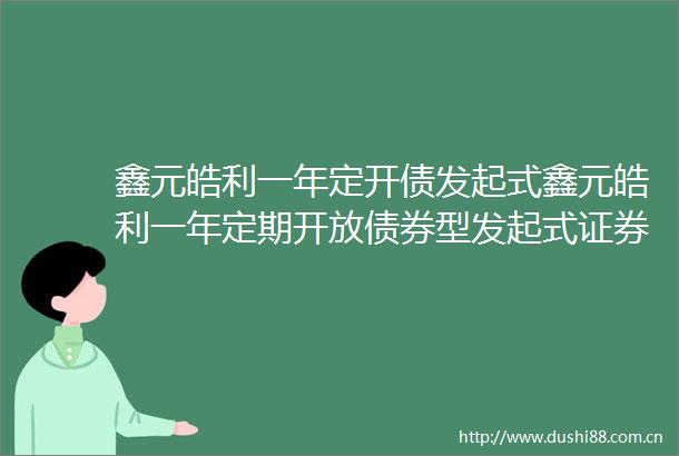 鑫元皓利一年定开债发起式鑫元皓利一年定期开放债券型发起式证券投资基金提前结束开放期并进入下一个运作周期的公告