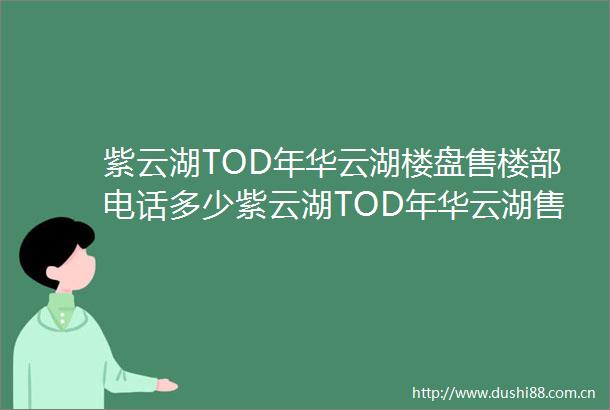 紫云湖TOD年华云湖楼盘售楼部电话多少紫云湖TOD年华云湖售楼部地址在哪