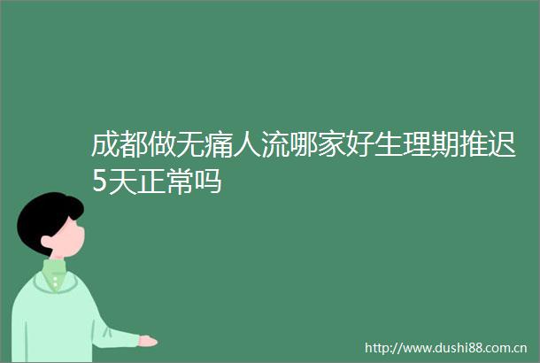 成都做无痛人流哪家好生理期推迟5天正常吗