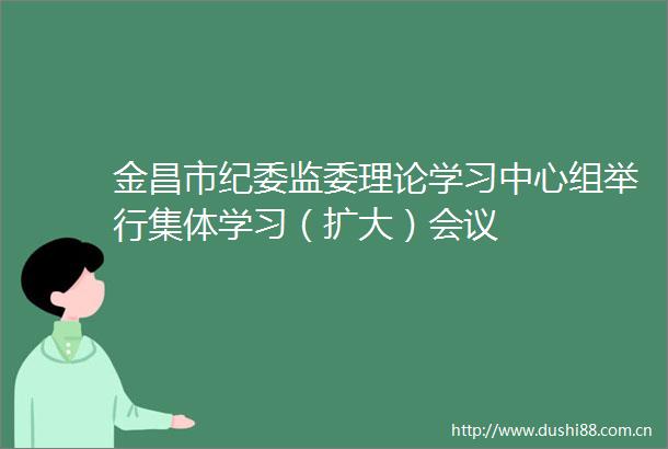 金昌市纪委监委理论学习中心组举行集体学习（扩大）会议