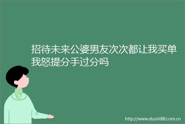 招待未来公婆男友次次都让我买单我怒提分手过分吗