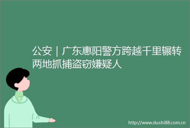 ｜广东惠阳警方跨越千里辗转两地抓捕盗窃嫌疑人