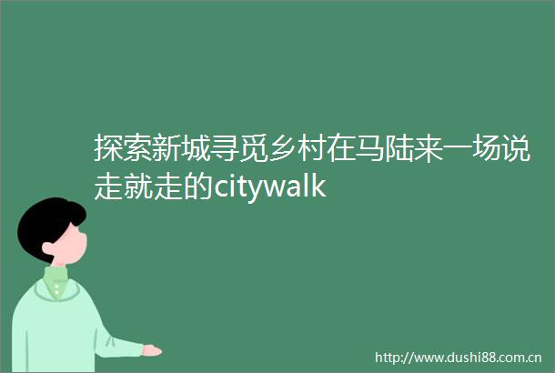 探索新城寻觅乡村在马陆来一场说走就走的citywalk