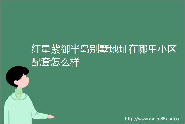 红星紫御半岛别墅地址在哪里小区配套怎么样