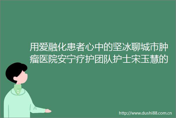 用爱融化患者心中的坚冰聊城市肿瘤医院安宁疗护团队护士宋玉慧的叙事护理故事