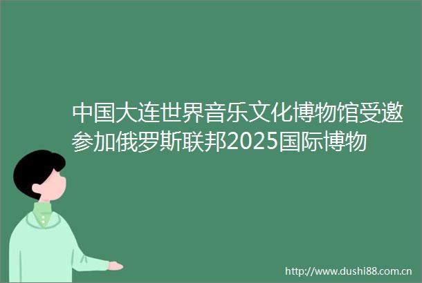 大连世界音乐文化博物馆受邀参加俄罗斯联邦2025国际博物馆节