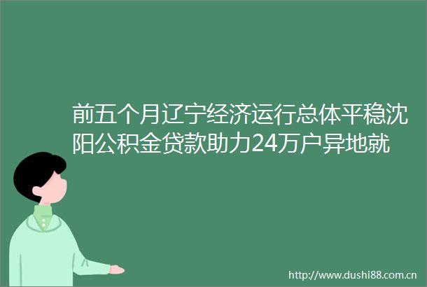 前五个月辽宁经济运行总体平稳沈阳公积金助力24万户异地就业家庭安居本地新闻（623）