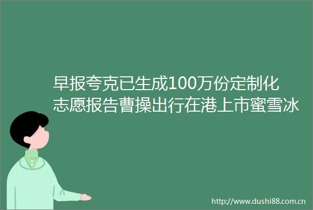 早报夸克已生成100万份定制化志愿报告曹操出行在港上市蜜雪冰城创始人晋升河南新首富
