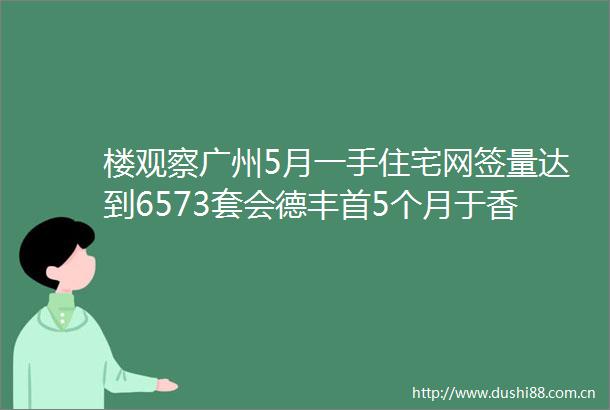 楼观察广州5月一手住宅网签量达到6573套会德丰首5个月于香港共售出600伙