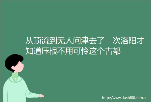 从顶流到无人问津去了一次洛阳才知道压根不用可怜这个古都