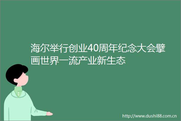 海尔举行创业40周年纪念大会擘画世界一流产业新生态