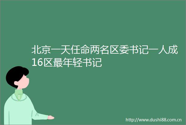 北京一天任命两名区委书记一人成16区最年轻书记