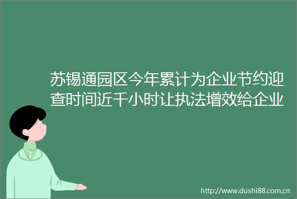 苏锡通园区今年累计为企业节约迎查时间近千小时让增效给企业减负