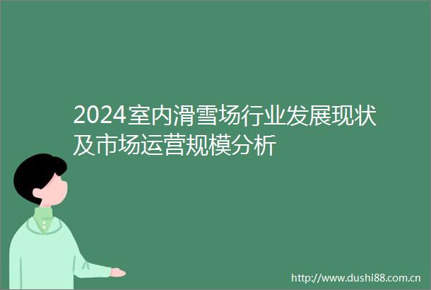 2024室内滑雪场行业发展现状及市场运营规模分析