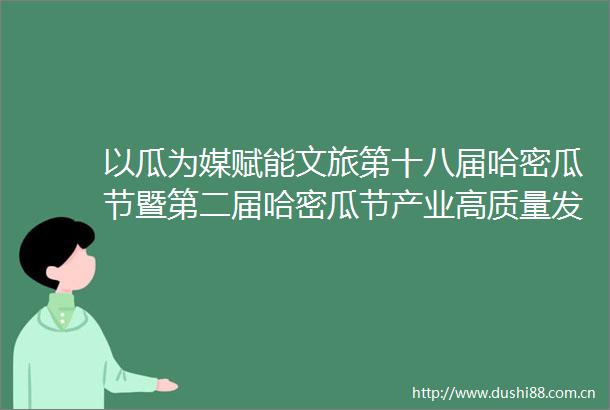 以瓜为媒赋能文旅第十八届哈密瓜节暨第二届哈密瓜节产业高质量发展大会隆重举行