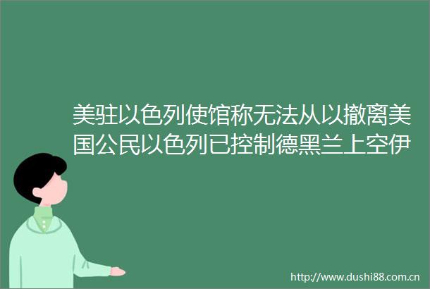 美驻以色列使馆称无法从以撤离美国公民以色列已控制德黑兰上空伊朗已准备长期全面战争