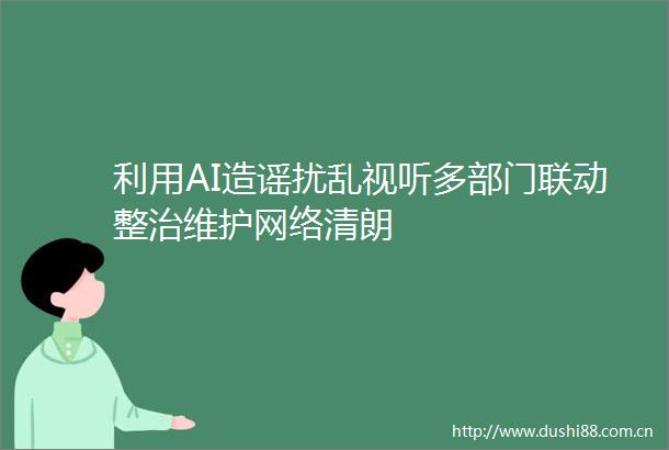 利用AI造谣扰乱视听多部门联动整治维护网络清朗