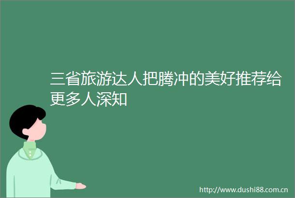 三省旅游达人把腾冲的美好推荐给更多人深知