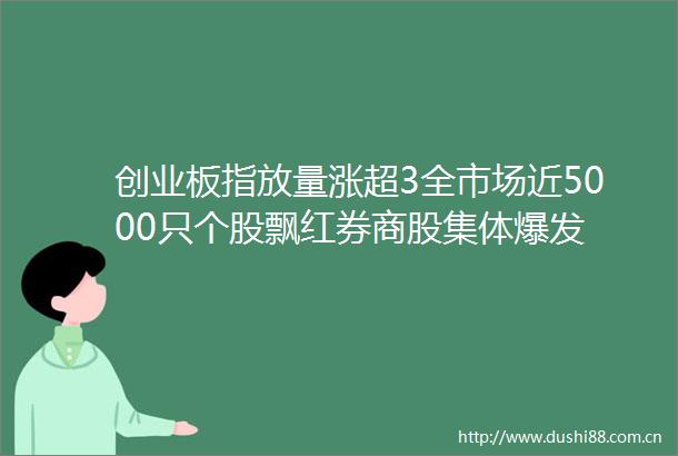 创业板指放量涨超3全市场近5000只个股飘红券商股集体爆发
