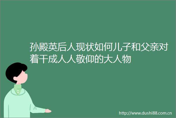 孙殿英后人现状如何儿子和父亲对着干成人人敬仰的大人物
