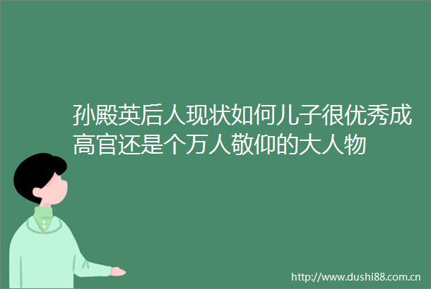 孙殿英后人现状如何儿子很优秀成高官还是个万人敬仰的大人物