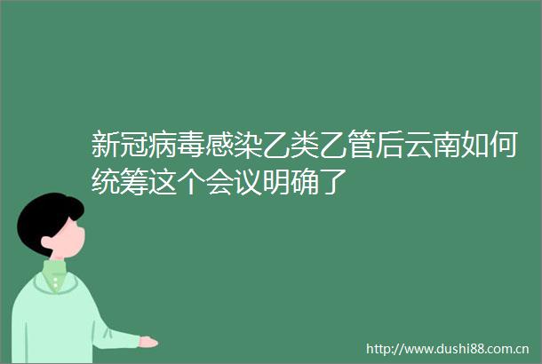 新冠病毒感染乙类乙管后云南如何统筹这个会议明确了