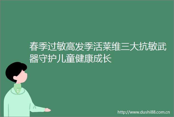 春季过敏高发季活莱维三大抗敏武器守护儿童健康成长
