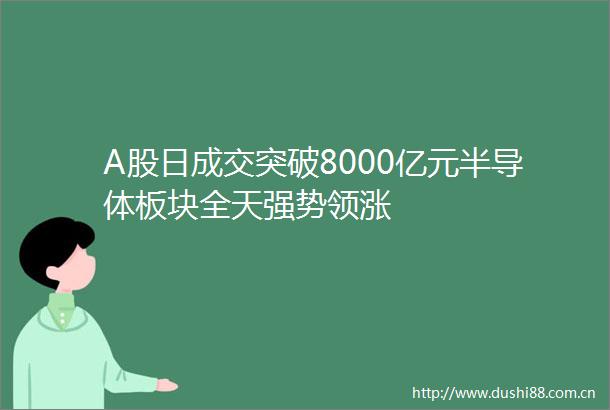 A股日成交突破8000亿元半导体板块全天强势领涨