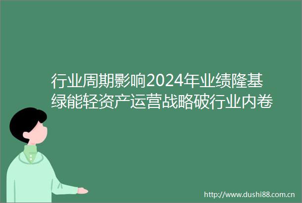 行业周期影响2024年业绩隆基绿能轻资产运营战略破行业内卷