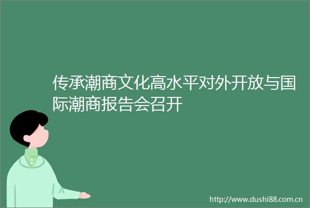 传承潮商文化高水平对外开放与国际潮商报告会召开