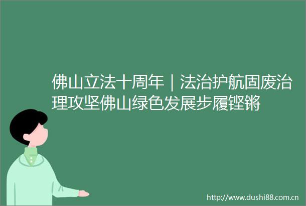 佛山立法十周年｜法治护航固废治理攻坚佛山绿色发展步履铿锵