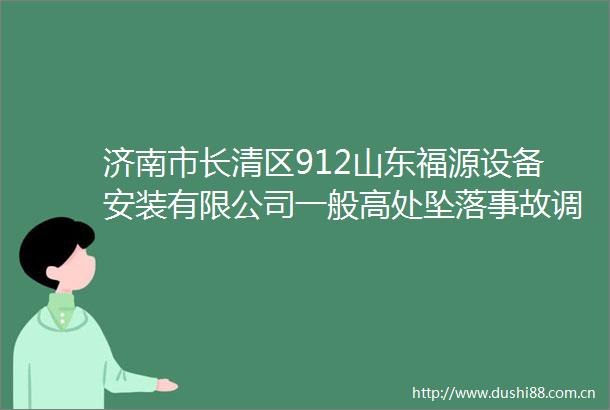 济南市长清区912山东福源设备安装有限公司一般高处坠落事故调查报告