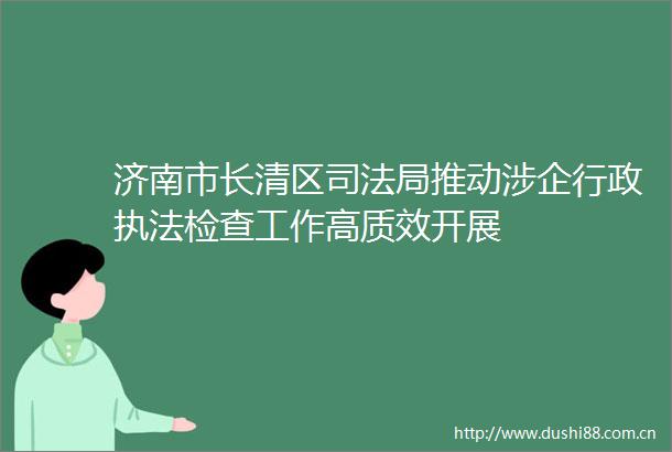 济南市长清区司法局推动涉企行政检查工作高质效开展