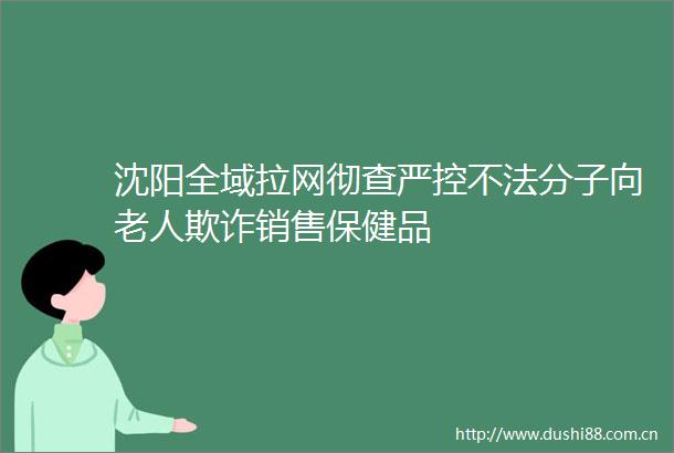 沈阳全域拉网彻查严控不法分子向老人销售保健品